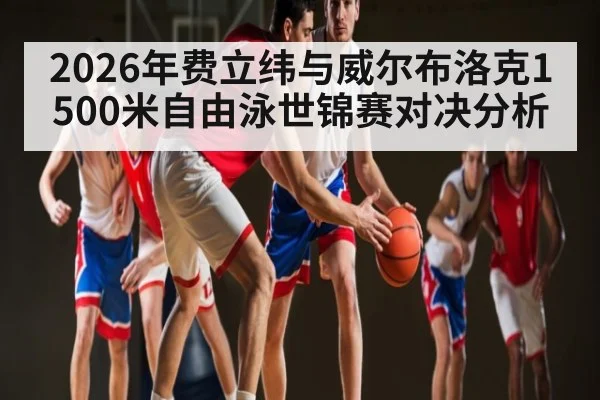 2026年费立纬与威尔布洛克1500米自由泳世锦赛对决分析（kaiyun）